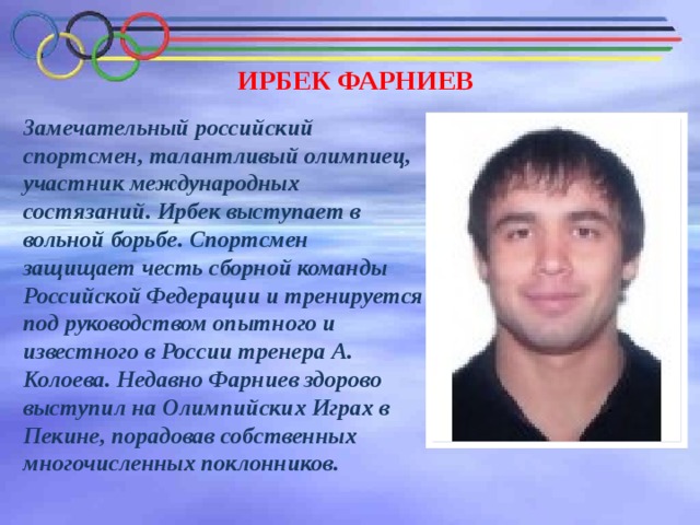 ИРБЕК ФАРНИЕВ Замечательный российский спортсмен, талантливый олимпиец, участник международных состязаний. Ирбек выступает в вольной борьбе. Спортсмен защищает честь сборной команды Российской Федерации и тренируется под руководством опытного и известного в России тренера А. Колоева. Недавно Фарниев здорово выступил на Олимпийских Играх в Пекине, порадовав собственных многочисленных поклонников. 