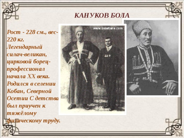 КАНУКОВ БОЛА Рост - 228 см., вес- 220 кг. Легендарный силач-великан, цирковой борец-профессионал начала XX века. Родился в селении Кобан, Северной Осетии С детства был приучен к тяжёлому физическому труду. 