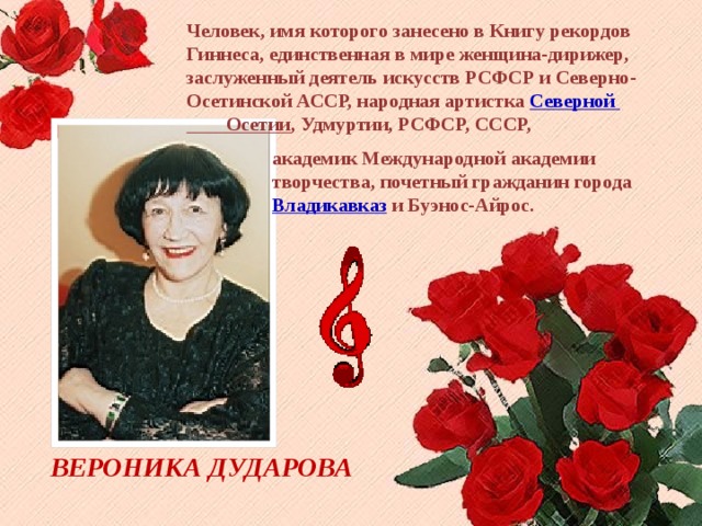 Человек, имя которого занесено в Книгу рекордов Гиннеса, единственная в мире женщина-дирижер, заслуженный деятель искусств РСФСР и Северно-Осетинской АССР, народная артистка Северной Осетии , Удмуртии, РСФСР, СССР, академик Международной академии творчества, почетный гражданин города  Владикавказ  и Буэнос-Айрос. ВЕРОНИКА ДУДАРОВА 