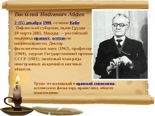 Васи́лий Ива́нович Аба́ев  2 (15) декабря   1900 , селение  Коби  Тифлисской губернии, ныне  Грузия  — 18 марта  2001 ,  Москва  — российский языковед- иранист ,  осетин  по национальности. Доктор филологических наук (1962), профессор (1969), лауреат Государственной премии СССР (1981); почётный член ряда иностранных академий и научных обществ. Труды по  осетинской  и  иранской   этимологии , осетинскому фольклору, иранистике, общему языкознанию. 