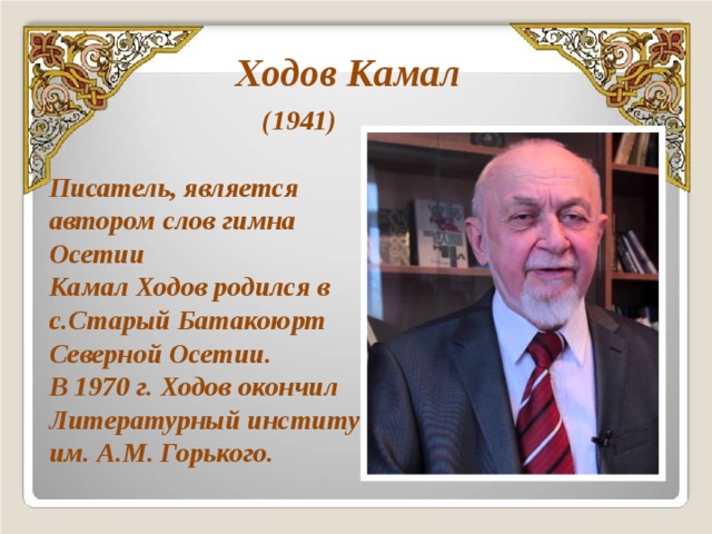 Ходов Камал  (1941)  Писатель, является автором слов гимна Осетии Камал Ходов родился в с.Старый Батакоюрт Северной Осетии. В 1970 г. Ходов окончил Литературный институт им. А.М. Горького. 