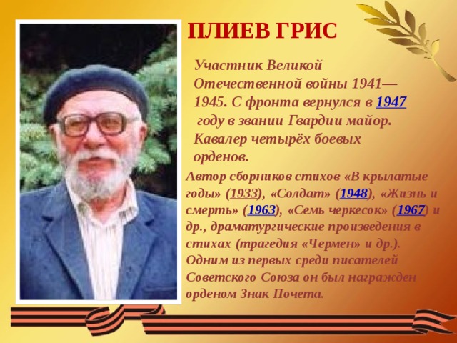 ПЛИЕВ ГРИС Участник Великой Отечественной войны 1941—1945. С фронта вернулся в  1947  году в звании Гвардии майор. Кавалер четырёх боевых орденов. Автор сборников стихов «В крылатые годы» ( 1933 ), «Солдат» ( 1948 ), «Жизнь и смерть» ( 1963 ), «Семь черкесок» ( 1967 ) и др., драматургические произведения в стихах (трагедия «Чермен» и др.). Одним из первых среди писателей Советского Союза он был награжден орденом Знак Почета. 