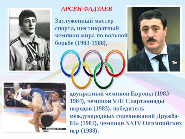 АРСЕН ФАДЗАЕВ Заслуженный мастер спорта, шестикратный чемпион мира по вольной борьбе (1983-1988), двукратный чемпион Европы (1983-1984), чемпион VIII Спартакиады народов (1983), победитель международных соревнований Дружба-84» (1984), чемпион ХХIV Олимпийских игр (1988). 