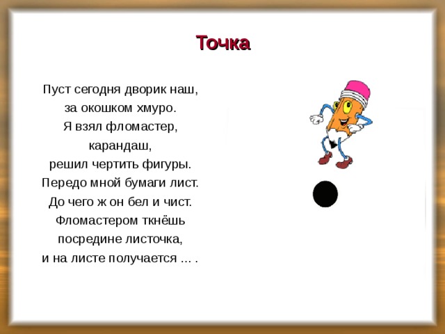 Точка Пуст сегодня дворик наш, за окошком хмуро. Я взял фломастер, карандаш, решил чертить фигуры. Передо мной бумаги лист. До чего ж он бел и чист. Фломастером ткнёшь посредине листочка, и на листе получается ... .    