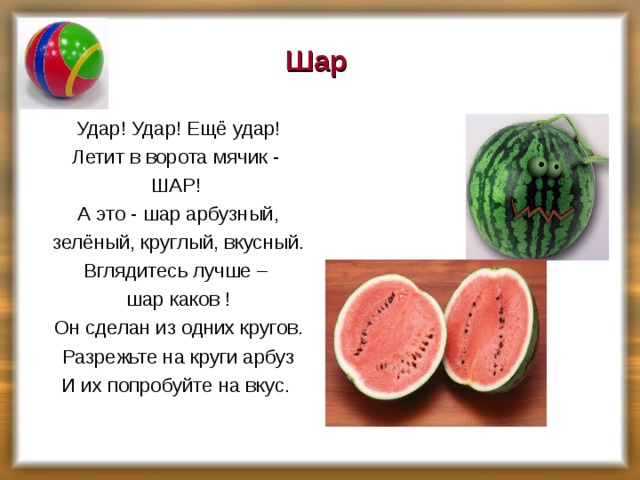 Шар Удар! Удар! Ещё удар! Летит в ворота мячик - ШАР! А это - шар арбузный, зелёный, круглый, вкусный. Вглядитесь лучше – шар каков ! Он сделан из одних кругов. Разрежьте на круги арбуз И их попробуйте на вкус.   