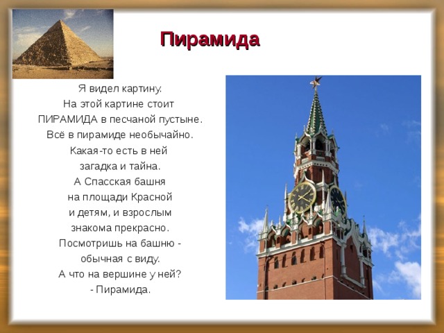 Пирамида   Я видел картину. На этой картине стоит ПИРАМИДА в песчаной пустыне. Всё в пирамиде необычайно. Какая-то есть в ней загадка и тайна. А Спасская башня на площади Красной и детям, и взрослым знакома прекрасно. Посмотришь на башню - обычная с виду. А что на вершине у ней?  - Пирамида. 