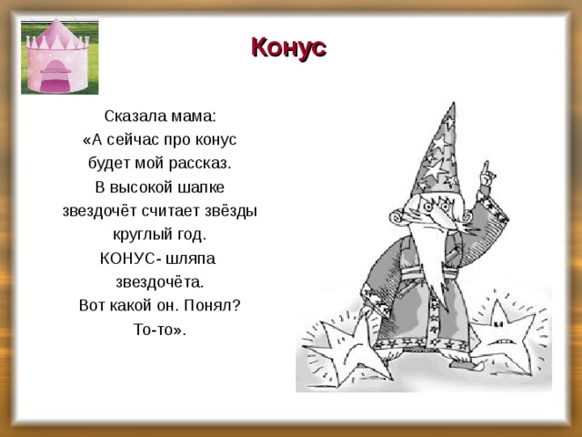 Конус    Сказала мама:  «А сейчас про конус  будет мой рассказ.  В высокой шапке  звездочёт считает звёзды  круглый год.  КОНУС- шляпа  звездочёта.  Вот какой он. Понял?  То-то».    