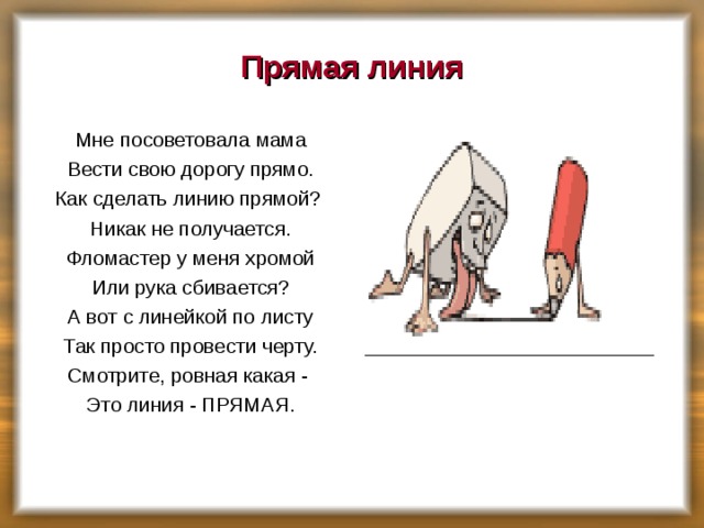 Прямая линия Мне посоветовала мама Вести свою дорогу прямо. Как сделать линию прямой? Никак не получается. Фломастер у меня хромой Или рука сбивается? А вот с линейкой по листу Так просто провести черту. Смотрите, ровная какая - Это линия - ПРЯМАЯ.    ___________________ 