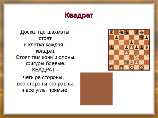 Квадрат  Доска, где шахматы стоят,  и клетка каждая – квадрат.  Стоят там кони и слоны,  фигуры боевые.  КВАДРАТ –  четыре стороны,  все стороны его равны,  и все углы прямые. 