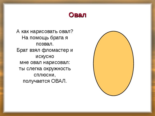 Овал  А как нарисовать овал?  На помощь брата я позвал.  Брат взял фломастер и искусно  мне овал нарисовал:  ты слегка окружность сплюсни,  получается ОВАЛ.    