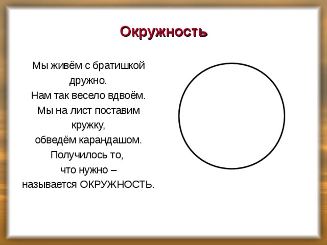 Окружность Мы живём с братишкой дружно. Нам так весело вдвоём. Мы на лист поставим кружку, обведём карандашом. Получилось то, что нужно – называется ОКРУЖНОСТЬ.    