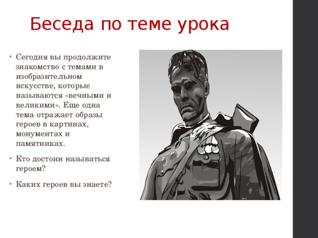 Беседа по теме урока Сегодня вы продолжите знакомство с темами в изобразительном искусстве, которые называются «вечными и великими». Еще одна тема отражает образы героев в картинах, монументах и памятниках. Кто достоин называться героем? Каких героев вы знаете? 