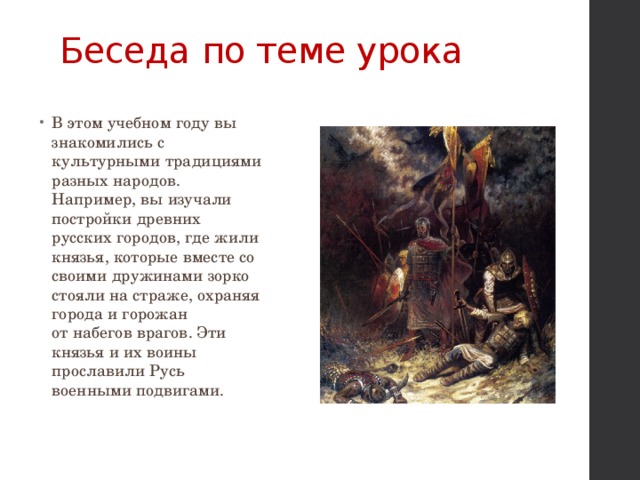 Беседа по теме урока   В этом учебном году вы знакомились с культурными традициями разных народов. Например, вы изучали постройки древних русских городов, где жили князья, которые вместе со своими дружинами зорко стояли на страже, охраняя города и горожан  от набегов врагов. Эти князья и их воины прославили Русь военными подвигами. 