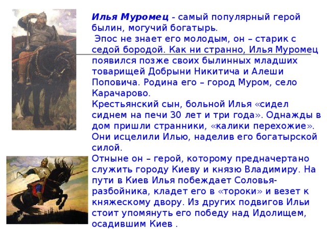 Илья Муромец - самый популярный герой былин, могучий богатырь.  Эпос не знает его молодым, он – старик с седой бородой. Как ни странно, Илья Муромец появился позже своих былинных младших товарищей Добрыни Никитича и Алеши Поповича. Родина его – город Муром, село Карачарово. Крестьянский сын, больной Илья «сидел сиднем на печи 30 лет и три года». Однажды в дом пришли странники, «калики перехожие». Они исцелили Илью, наделив его богатырской силой. Отныне он – герой, которому предначертано служить городу Киеву и князю Владимиру. На пути в Киев Илья побеждает Соловья-разбойника, кладет его в «тороки» и везет к княжескому двору. Из других подвигов Ильи стоит упомянуть его победу над Идолищем, осадившим Киев . 