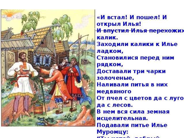 «И встал! И пошел! И открыл Илья!  И впустил Илья перехожих калик.  Заходили калики к Илье ладком,  Становилися перед ним рядком,  Доставали три чарки золоченые,  Наливали питья в них медвяного  От пчел с цветов да с лугов, да с лесов. В нем вся сила земная исцелительная.  Подавали питье Илье Муромцу:  “Ты испей, добрый молодец, маленечко,  Не побрезгуй ты меду каличьего!” Принимал-выпивал угощенье Илья.  Расходилася кровушка по жилочкам.  Уж такое ли веселье поднималось в душе,  Уж такие ли мысли зазвенели в голове,  Уж такая ли радость пала на сердце…» 