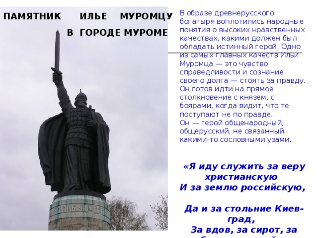 В образе древнерусского богатыря воплотились народные понятия о высоких нравственных качествах, какими должен был обладать истинный герой. Одно из самых главных качеств Ильи Муромца — это чувство справедливости и сознание своего долга — стоять за правду. Он готов идти на прямое столкновение с князем, с боярами, когда видит, что те поступают не по правде. Он — герой общенародный, общерусский, не связанный какими-то сословными узами.   «Я иду служить за веру христианскую    И за землю российскую,    Да и за стольние Киев-град,    За вдов, за сирот, за бедных людей».  ПАМЯТНИК ИЛЬЕ  МУРОМЦУ   В ГОРОДЕ МУРОМЕ 