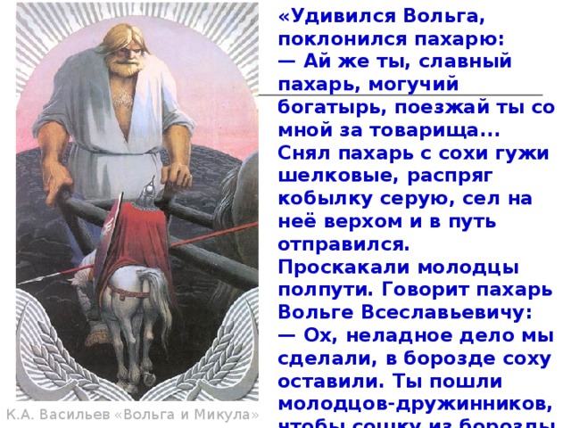 «Удивился Вольга, поклонился пахарю: — Ай же ты, славный пахарь, могучий богатырь, поезжай ты со мной за товарища... Снял пахарь с сохи гужи шелковые, распряг кобылку серую, сел на неё верхом и в путь отправился. Проскакали молодцы полпути. Говорит пахарь Вольге Всеславьевичу: — Ох, неладное дело мы сделали, в борозде соху оставили. Ты пошли молодцов-дружинников, чтобы сошку из борозды выдернули, землю бы с неё вытряхнули, положили бы соху под ракитовый куст. Послал Вольга трёх дружинников. Вертят сошку они и так и сяк, а не могут сошку от земли поднять».  К.А. Васильев «Вольга и Микула» 