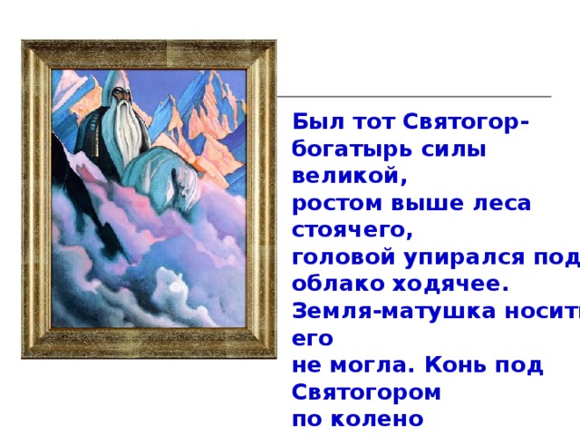 Был тот Святогор- богатырь силы великой, ростом выше леса стоячего, головой упирался под облако ходячее. Земля-матушка носить его не могла. Конь под Святогором по колено проваливался. Держать его могли только горы, вот там-то он и проживал.  