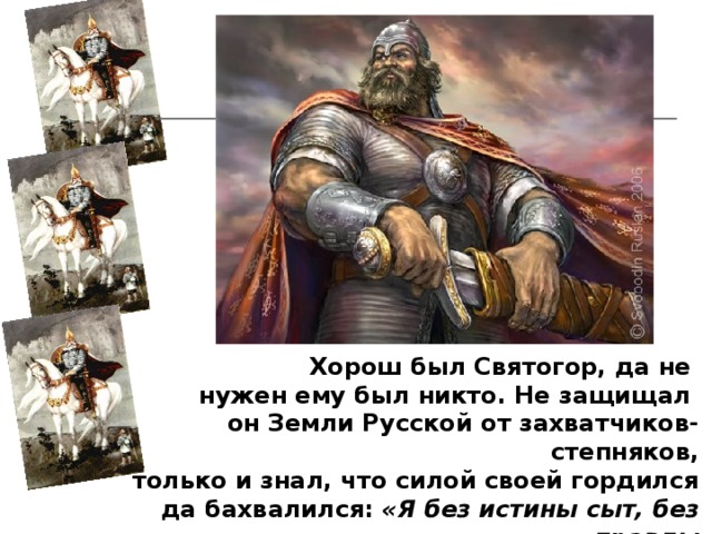 Хорош был Святогор, да не нужен ему был никто. Не защищал он Земли Русской от захватчиков-степняков, только и знал, что силой своей гордился да бахвалился: «Я без истины сыт, без правды силен, я могуч, я велик, я богат и счастлив!» 