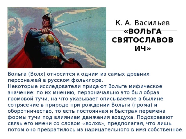 К. А. Васильев «ВОЛЬГА СВЯТОСЛАВОВИЧ»  Вольга (Волх) относится к одним из самых древних персонажей в русском фольклоре. Некоторые исследователи придают Вольге мифическое значение: по их мнению, первоначально это был образ громовой тучи, на что указывает описываемое в былине сотрясение в природе при рождении Вольги (грома) и оборотничество, то есть постоянная и быстрая перемена формы тучи под влиянием движения воздуха. Подозревают связь его имени со словом «волхв», предполагая, что лишь потом оно превратилось из нарицательного в имя собственное. 