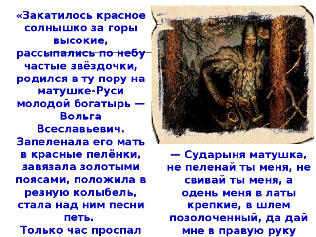 «Закатилось красное солнышко за горы высокие, рассыпались по небу частые звёздочки, родился в ту пору на матушке-Руси молодой богатырь — Вольга Всеславьевич. Запеленала его мать в красные пелёнки, завязала золотыми поясами, положила в резную колыбель, стала над ним песни петь. Только час проспал Вольга, проснулся, потянулся — лопнули золотые пояса, разорвались красные пелёнки, у резной колыбели днище выпало. А Вольга на ноги стал, да и говорит матери: — Сударыня матушка, не пеленай ты меня, не свивай ты меня, а одень меня в латы крепкие, в шлем позолоченный, да дай мне в правую руку палицу, да чтобы весом была палица в сто пудов».  