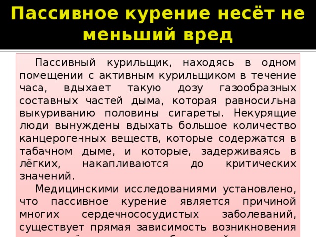 Пассивное курение несёт не меньший вред  Пассивный курильщик, находясь в одном помещении с активным курильщиком в течение часа, вдыхает такую дозу газообразных составных частей дыма, которая равносильна выкуриванию половины сигареты. Некурящие люди вынуждены вдыхать большое количество канцерогенных веществ, которые содержатся в табачном дыме, и которые, задерживаясь в лёгких, накапливаются до критических значений.  Медицинскими исследованиями установлено, что пассивное курение является причиной многих сердечнососудистых заболеваний, существует прямая зависимость возникновения рака лёгких и заболеваний органов дыхательной системы 