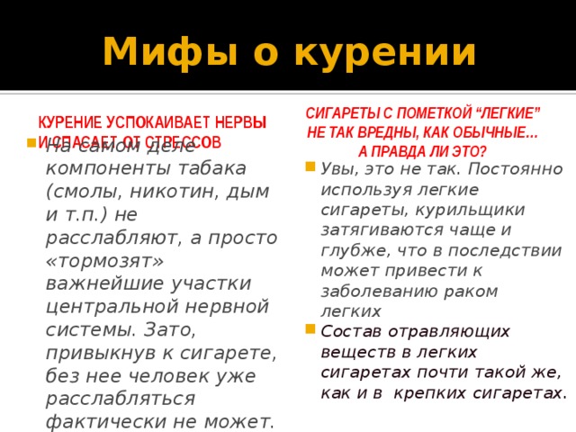 Мифы о курении Курение  успокаивает нервы и спасает от стрессов   Сигареты с пометкой “легкие” не так вредны, как обычные…  а правда ли это? На самом деле компоненты табака (смолы, никотин, дым и т.п.) не расслабляют, а просто «тормозят» важнейшие участки центральной нервной системы. Зато, привыкнув к сигарете, без нее человек уже расслабляться фактически не может. Увы, это не так. Постоянно используя легкие сигареты, курильщики затягиваются чаще и глубже, что в последствии может привести к заболеванию раком легких  Состав отравляющих веществ в легких сигаретах почти такой же, как и в крепких сигаретах. 