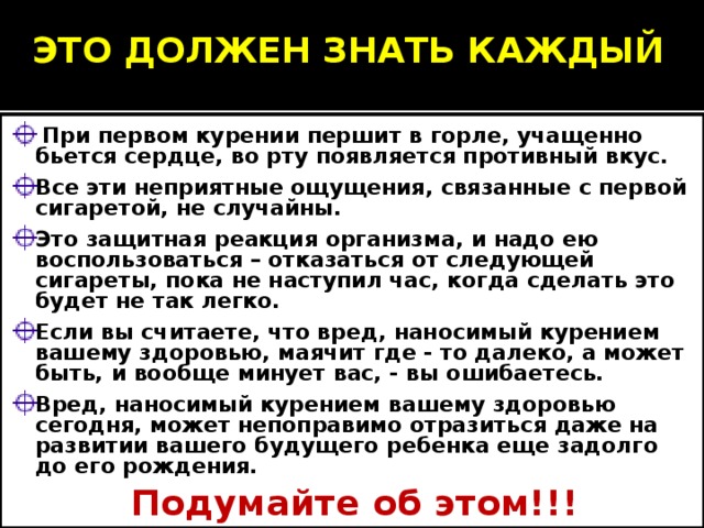 ЭТО ДОЛЖЕН ЗНАТЬ КАЖДЫЙ  При первом курении першит в горле, учащенно бьется сердце, во рту появляется противный вкус. Все эти неприятные ощущения, связанные с первой сигаретой, не случайны. Это защитная реакция организма, и надо ею воспользоваться – отказаться от следующей сигареты, пока не наступил час, когда сделать это будет не так легко. Если вы считаете, что вред, наносимый курением вашему здоровью, маячит где - то далеко, а может быть, и вообще минует вас, - вы ошибаетесь. Вред, наносимый курением вашему здоровью сегодня, может непоправимо отразиться даже на развитии вашего будущего ребенка еще задолго до его рождения. Подумайте об этом!!! 