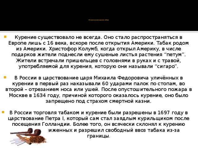 История возникновения табака   Курение существовало не всегда. Оно стало распространяться в Европе лишь с 16 века, вскоре после открытия Америки. Табак родом из Америки. Христофор Колумб, когда открыл Америку, в числе подарков жители поднесли ему сушеные листья растения “петум”. Жители встречали пришельцев с головнями в руках и с травой, употребляемой для курения, которую они называли “сигаро”. В России в царствование царя Михаила Федоровича уличённых в курении в первый раз наказывали 60 ударами палок по стопам, во второй – отрезанием носа или ушей. После опустошительного пожара в Москве в 1634 году, причиной которого оказалось курение, оно было запрещено под страхом смертной казни. В России торговля табаком и курение были разрешены в 1697 году в царствование Петра I, который сам стал заядлым курильщиком после посещения Голландии. Более того, он всячески склонял к курению своих приближенных и разрешил свободный ввоз табака из-за границы . 
