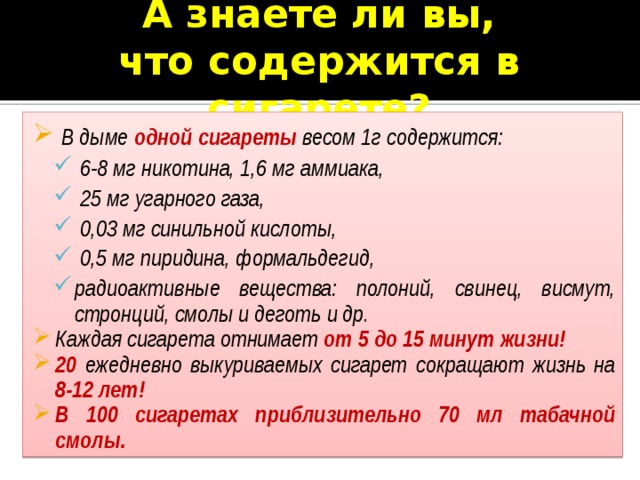 А знаете ли вы,  что содержится в сигарете?  В дыме одной сигареты  весом 1г содержится:  6-8 мг никотина, 1,6 мг аммиака,  25 мг угарного газа,  0,03 мг синильной кислоты,  0,5 мг пиридина, формальдегид, радиоактивные вещества: полоний, свинец, висмут, стронций, смолы и деготь и др.  6-8 мг никотина, 1,6 мг аммиака,  25 мг угарного газа,  0,03 мг синильной кислоты,  0,5 мг пиридина, формальдегид, радиоактивные вещества: полоний, свинец, висмут, стронций, смолы и деготь и др. Каждая сигарета отнимает от 5 до 15 минут жизни! 20 ежедневно выкуриваемых сигарет сокращают жизнь на 8-12 лет! В 100 сигаретах приблизительно 70 мл табачной смолы. 