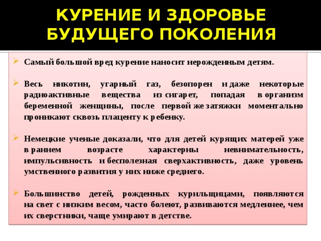 КУРЕНИЕ И ЗДОРОВЬЕ БУДУЩЕГО ПОКОЛЕНИЯ   Самый большой вред курение наносит нерожденным детям.  Весь никотин, угарный газ, безопорен и даже некоторые радиоактивные вещества из сигарет, попадая в организм беременной женщины, после первой же затяжки моментально проникают сквозь плаценту к ребенку.  Немецкие ученые доказали, что для детей курящих матерей уже в раннем возрасте характерны невнимательность, импульсивность и бесполезная сверхактивность, даже уровень умственного развития у них ниже среднего.  Большинство детей, рожденных курильщицами, появляются на свет с низким весом, часто болеют, развиваются медленнее, чем их сверстники, чаще умирают в детстве.  