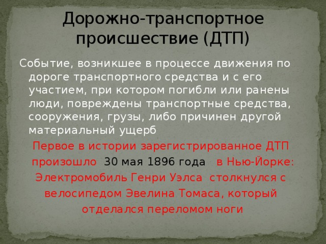 Дорожно-транспортное происшествие (ДТП) Событие, возникшее в процессе движения по дороге транспортного средства и с его участием, при котором погибли или ранены люди, повреждены транспортные средства, сооружения, грузы, либо причинен другой материальный ущерб Первое в истории зарегистрированное ДТП произошло 30 мая 1896 года в Нью-Йорке: Электромобиль Генри Уэлса столкнулся с велосипедом Эвелина Томаса, который отделался переломом ноги 