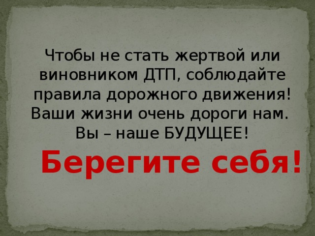 Чтобы не стать жертвой или виновником ДТП, соблюдайте правила дорожного движения! Ваши жизни очень дороги нам.  Вы – наше БУДУЩЕЕ!   Берегите себя!   
