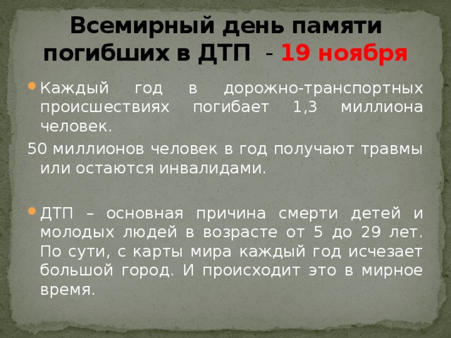 Всемирный день памяти погибших в ДТП - 19 ноября Каждый год в дорожно-транспортных происшествиях погибает 1,3 миллиона человек. 50 миллионов человек в год получают травмы или остаются инвалидами. ДТП – основная причина смерти детей и молодых людей в возрасте от 5 до 29 лет. По сути, с карты мира каждый год исчезает большой город. И происходит это в мирное время. 