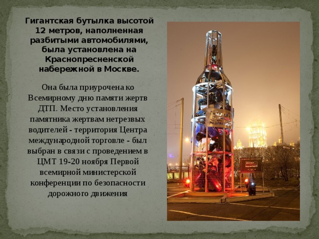 Гигантская бутылка высотой 12 метров, наполненная разбитыми автомобилями, была установлена на Краснопресненской набережной в Москве.   Она была приурочена ко Всемирному дню памяти жертв ДТП. Место установления памятника жертвам нетрезвых водителей - территория Центра международной торговле - был выбран в связи с проведением в ЦМТ 19-20 ноября Первой всемирной министерской конференции по безопасности дорожного движения 