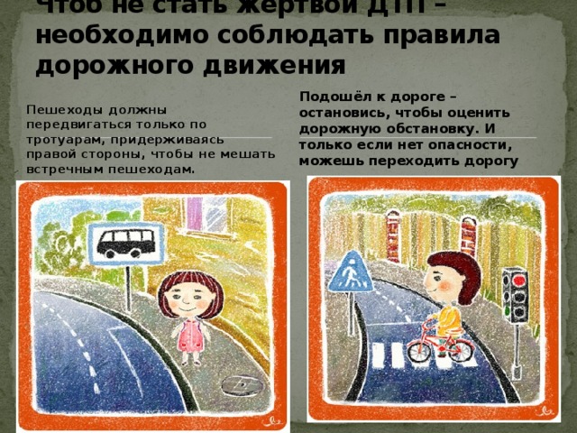 Чтоб не стать жертвой ДТП – необходимо соблюдать правила дорожного движения Подошёл к дороге – остановись, чтобы оценить дорожную обстановку. И только если нет опасности, можешь переходить дорогу Пешеходы должны передвигаться только по тротуарам, придерживаясь правой стороны, чтобы не мешать встречным пешеходам.  