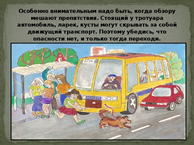Особенно внимательным надо быть, когда обзору мешают препятствия. Стоящий у тротуара автомобиль, ларек, кусты могут скрывать за собой движущий транспорт. Поэтому убедись, что опасности нет, и только тогда переходи.   