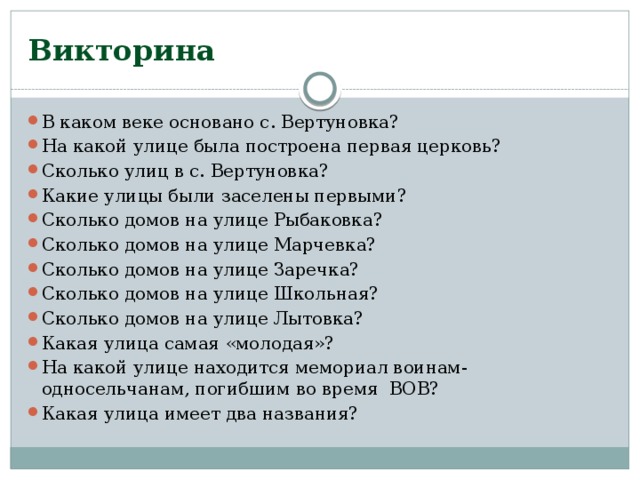 Викторина В каком веке основано с. Вертуновка? На какой улице была построена первая церковь? Сколько улиц в с. Вертуновка? Какие улицы были заселены первыми? Сколько домов на улице Рыбаковка? Сколько домов на улице Марчевка? Сколько домов на улице Заречка? Сколько домов на улице Школьная? Сколько домов на улице Лытовка? Какая улица самая «молодая»? На какой улице находится мемориал воинам-односельчанам, погибшим во время ВОВ? Какая улица имеет два названия? 