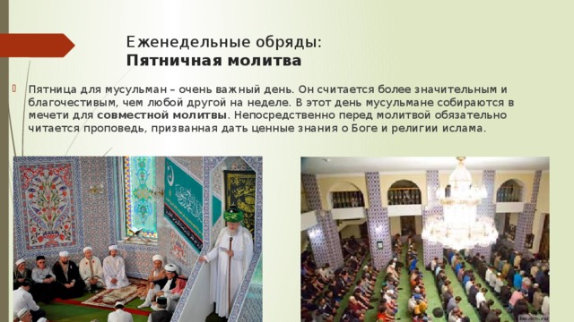 Еженедельные обряды:   Пятничная молитва Пятница для мусульман – очень важный день. Он считается более значительным и благочестивым, чем любой другой на неделе. В этот день мусульмане собираются в мечети для совместной молитвы . Непосредственно перед молитвой обязательно читается проповедь, призванная дать ценные знания о Боге и религии ислама. 