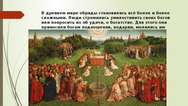 В древнем мире обряды становились всё более и более сложными. Люди стремились умилостивить своих богов или попросить их об удачи, о богатстве. Для этого они приносили богам подношения, подарки, молились им 