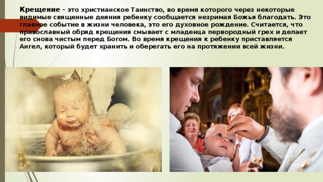 Крещение – это христианское Таинство, во время которого через некоторые видимые священные деяния ребенку сообщается незримая Божья благодать. Это главное событие в жизни человека, это его духовное рождение. Считается, что православный обряд крещения смывает с младенца первородный грех и делает его снова чистым перед Богом. Во время крещения к ребенку приставляется Ангел, который будет хранить и оберегать его на протяжении всей жизни. 