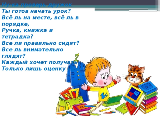 Ну-ка проверь дружок  Ты готов начать урок?  Всё ль на месте, всё ль в порядке,  Ручка, книжка и тетрадка?  Все ли правильно сидят?  Все ль внимательно глядят?  Каждый хочет получать  Только лишь оценку «5».   