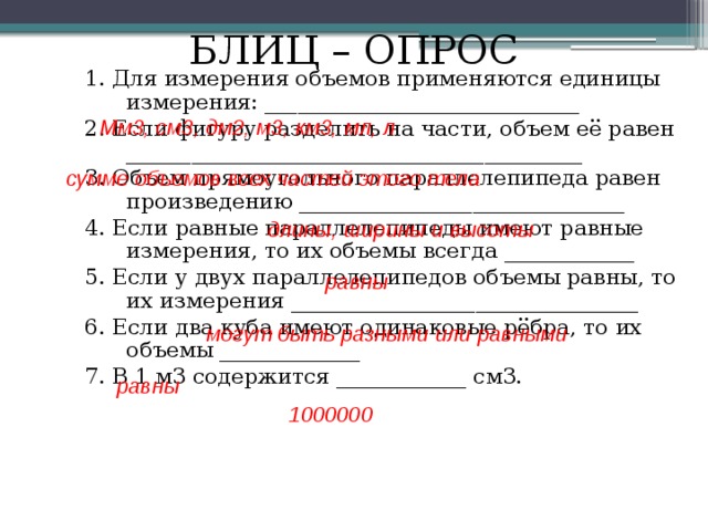БЛИЦ – ОПРОС 1. Для измерения объемов применяются единицы измерения: _____________________________ 2. Если фигуру разделить на части, объем её равен __________________________________________ 3. Объем прямоугольного параллелепипеда равен произведению ______________________________ 4. Если равные параллелепипеды имеют равные измерения, то их объемы всегда ____________ 5. Если у двух параллелепипедов объемы равны, то их измерения ________________________________ 6. Если два куба имеют одинаковые рёбра, то их объемы _____________ 7. В 1 м3 содержится ____________ см3. Мм3, см3, дм2, м3, км3, мл, л сумме объемов всех частей этого тела длины, ширины и высоты равны могут быть разными или равными равны 1000000 