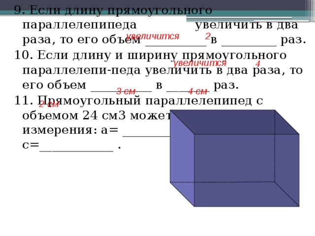 9. Если длину прямоугольного параллелепипеда увеличить в два раза, то его объем __________ в _________ раз. 10. Если длину и ширину прямоугольного параллелепи-педа увеличить в два раза, то его объем __________ в _______ раз. 11. Прямоугольный параллелепипед с объемом 24 см3 может иметь такие измерения: a= _________ , b=___________ , c=____________ . 2 увеличится увеличится 4 3 см 4 см 2 см 