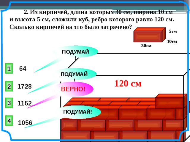  2. Из кирпичей, длина которых 30 см, ширина 10 см и высота 5 см, сложили куб, ребро которого равно 120 см. Сколько кирпичей на это было затрачено? 5см 10см 30см ПОДУМАЙ! 1 64 ПОДУМАЙ! 120 см 2 1728 ВЕРНО! Юрченко Е. В., Юрченко Ел. В. Математика. Тесты. 5-6 классы: учебно-метод. пособие. – 2-е изд. – М.: дрофа, 1998. – 160 с. ISBN 5-7107-1992-7 3 1152 ПОДУМАЙ! 4 1056 10 
