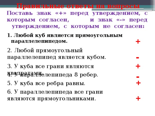 Правильные ответы на вопросы  Поставь знак «+» перед утверждением, с которым согласен, и знак «-» перед утверждением, с которым не согласен: 1. Любой куб является прямоугольным параллелепипедом. + 2. Любой прямоугольный параллелепипед является кубом. - + 3. У куба все грани являются квадратами. - 4. У параллелепипеда 8 ребер. + 5. У куба все ребра равны. 6. У параллелепипеда все грани являются прямоугольниками. + 