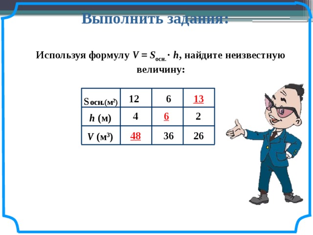 Выполнить задания: Используя формулу V = S осн. · h , найдите неизвестную величину: 13 12 6 S осн.(м 2 ) 6 2 4 h (м) 48 36 26 V (м 3 ) 