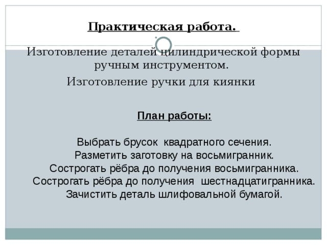      Практическая работа.    Изготовление деталей цилиндрической формы ручным инструментом.  Изготовление ручки для киянки     План работы:   Выбрать брусок квадратного сечения.  Разметить заготовку на восьмигранник.  Сострогать рёбра до получения восьмигранника.  Сострогать рёбра до получения шестнадцатигранника.  Зачистить деталь шлифовальной бумагой. 