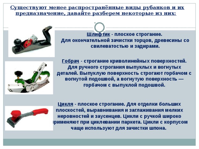 Существуют менее распространённые виды рубанков и их предназначение, давайте разберем некоторые из них:   Шлифтик - плоское строгание.  Для окончательной зачистки торцов, древесины со свилеватостью и задирами. Гобрач - строгание криволинейных поверхностей. Для ручного строгания выпуклых и вогнутых деталей. Выпуклую поверхность строгают горбачом с вогнутой подошвой, а вогнутую поверхность — горбачом с выпуклой подошвой.    Цикля - плоское строгание. Для отделки больших плоскостей, выравнивания и заглаживания мелких неровностей и заусенцев. Цикли с ручкой широко применяют при циклевании паркета. Цикли с корпусом чаще используют для зачистки шпона.    