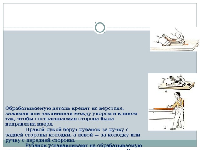          Обрабатываемую деталь крепят на верстаке, зажимая или заклинивая между упором и клином так, чтобы сострагиваемая сторона была направлена вверх.   Правой рукой берут рубанок за ручку с задней стороны колодки, а левой — за колодку или ручку с передней стороны.   Рубанок устанавливают на обрабатываемую деталь лезвием вниз и проталкивают вперед. В начале строгания осуществляют нажим на переднюю часть рубанка, а в конце — на заднюю, чтобы обрабатываемая поверхность получалась плоской.   При возвратном движении рубанка его поднимают над поверхностью. Так, совершая движение вперед и назад, постепенно сострагивают обрабатываемую поверхность до тех пор, пока она не станет ровной и гладкой.   Если волокна на обрабатываемой поверхности задираются, то деталь следует строгать с другой стороны.   Рубанок надо держать крепко, чтобы руки не соскользнули с него и не ударились об острые боковые ребра заготовок. При этом возможны ушибы и порезы рук. Упоры заготовки не должны выступать выше обрабатываемой поверхности. 